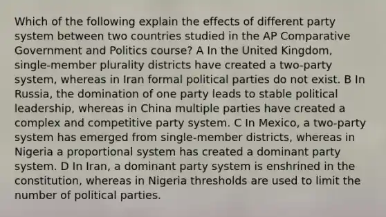 Which of the following explain the effects of different party system between two countries studied in the AP Comparative Government and Politics course? A In the United Kingdom, single-member plurality districts have created a two-party system, whereas in Iran formal political parties do not exist. B In Russia, the domination of one party leads to stable political leadership, whereas in China multiple parties have created a complex and competitive party system. C In Mexico, a two-party system has emerged from single-member districts, whereas in Nigeria a proportional system has created a dominant party system. D In Iran, a dominant party system is enshrined in the constitution, whereas in Nigeria thresholds are used to limit the number of political parties.