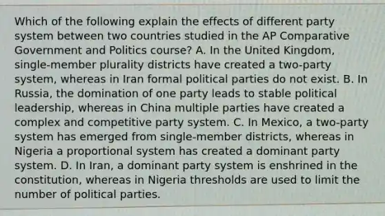 Which of the following explain the effects of different party system between two countries studied in the AP Comparative Government and Politics course? A. In the United Kingdom, single-member plurality districts have created a two-party system, whereas in Iran formal political parties do not exist. B. In Russia, the domination of one party leads to stable political leadership, whereas in China multiple parties have created a complex and competitive party system. C. In Mexico, a two-party system has emerged from single-member districts, whereas in Nigeria a proportional system has created a dominant party system. D. In Iran, a dominant party system is enshrined in the constitution, whereas in Nigeria thresholds are used to limit the number of political parties.