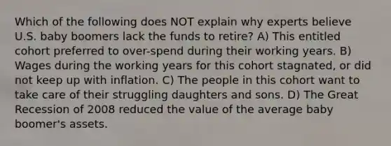 Which of the following does NOT explain why experts believe U.S. baby boomers lack the funds to retire? A) This entitled cohort preferred to over-spend during their working years. B) Wages during the working years for this cohort stagnated, or did not keep up with inflation. C) The people in this cohort want to take care of their struggling daughters and sons. D) The Great Recession of 2008 reduced the value of the average baby boomer's assets.