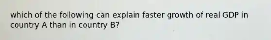 which of the following can explain faster growth of real GDP in country A than in country B?