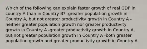 Which of the following can explain faster growth of real GDP in country A than in Country B? -greater population growth in Country A, but not greater productivity growth in Country A -neither greater population growth nor greater productivity growth in Country A -greater productivity growth in Country A, but not greater population growth in Country A -both greater population growth and greater productivity growth in Country A