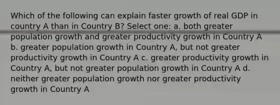 Which of the following can explain faster growth of real GDP in country A than in Country B? Select one: a. both greater population growth and greater productivity growth in Country A b. greater population growth in Country A, but not greater productivity growth in Country A c. greater productivity growth in Country A, but not greater population growth in Country A d. neither greater population growth nor greater productivity growth in Country A