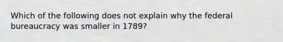 Which of the following does not explain why the federal bureaucracy was smaller in 1789?