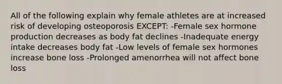 All of the following explain why female athletes are at increased risk of developing osteoporosis EXCEPT: -Female sex hormone production decreases as body fat declines -Inadequate energy intake decreases body fat -Low levels of female sex hormones increase bone loss -Prolonged amenorrhea will not affect bone loss