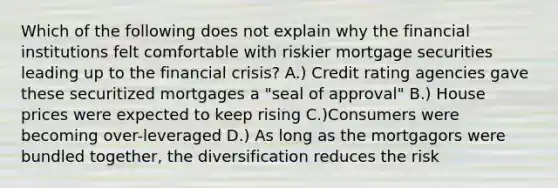 Which of the following does not explain why the financial institutions felt comfortable with riskier mortgage securities leading up to the financial crisis? A.) Credit rating agencies gave these securitized mortgages a "seal of approval" B.) House prices were expected to keep rising C.)Consumers were becoming over-leveraged D.) As long as the mortgagors were bundled together, the diversification reduces the risk