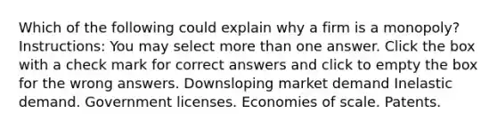 Which of the following could explain why a firm is a monopoly? Instructions: You may select more than one answer. Click the box with a check mark for correct answers and click to empty the box for the wrong answers. Downsloping market demand Inelastic demand. Government licenses. Economies of scale. Patents.