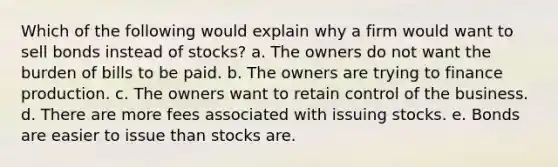 Which of the following would explain why a firm would want to sell bonds instead of stocks? a. The owners do not want the burden of bills to be paid. b. The owners are trying to finance production. c. The owners want to retain control of the business. d. There are more fees associated with issuing stocks. e. Bonds are easier to issue than stocks are.