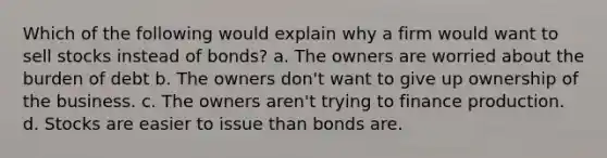 Which of the following would explain why a firm would want to sell stocks instead of bonds? a. The owners are worried about the burden of debt b. The owners don't want to give up ownership of the business. c. The owners aren't trying to finance production. d. Stocks are easier to issue than bonds are.