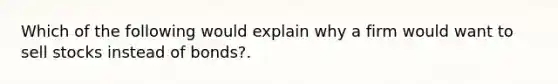 Which of the following would explain why a firm would want to sell stocks instead of bonds?.