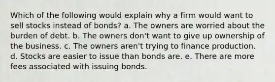 Which of the following would explain why a firm would want to sell stocks instead of bonds? a. The owners are worried about the burden of debt. b. The owners don't want to give up ownership of the business. c. The owners aren't trying to finance production. d. Stocks are easier to issue than bonds are. e. There are more fees associated with issuing bonds.