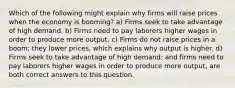 Which of the following might explain why firms will raise prices when the economy is booming? a) Firms seek to take advantage of high demand. b) Firms need to pay laborers higher wages in order to produce more output. c) Firms do not raise prices in a boom; they lower prices, which explains why output is higher. d) Firms seek to take advantage of high demand; and firms need to pay laborers higher wages in order to produce more output, are both correct answers to this question.