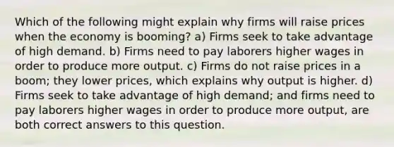 Which of the following might explain why firms will raise prices when the economy is booming? a) Firms seek to take advantage of high demand. b) Firms need to pay laborers higher wages in order to produce more output. c) Firms do not raise prices in a boom; they lower prices, which explains why output is higher. d) Firms seek to take advantage of high demand; and firms need to pay laborers higher wages in order to produce more output, are both correct answers to this question.