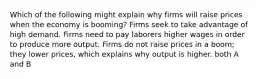 Which of the following might explain why firms will raise prices when the economy is booming? Firms seek to take advantage of high demand. Firms need to pay laborers higher wages in order to produce more output. Firms do not raise prices in a boom; they lower prices, which explains why output is higher. both A and B