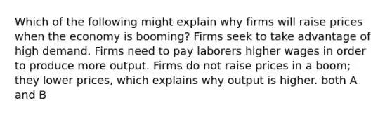 Which of the following might explain why firms will raise prices when the economy is booming? Firms seek to take advantage of high demand. Firms need to pay laborers higher wages in order to produce more output. Firms do not raise prices in a boom; they lower prices, which explains why output is higher. both A and B