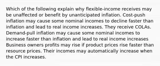 Which of the following explain why flexible-income receives may be unaffected or benefit by unanticipated inflation. Cost-push inflation may cause some nominal incomes to decline faster than inflation and lead to real income increases. They receive COLAs. Demand-pull inflation may cause some nominal incomes to increase faster than inflation and lead to real income increases Business owners profits may rise if product prices rise faster than resource prices. Their incomes may automatically increase when the CPI increases.