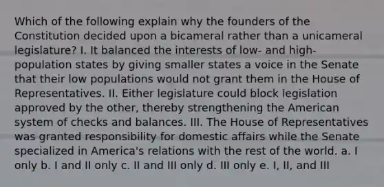 Which of the following explain why the founders of the Constitution decided upon a bicameral rather than a unicameral legislature? I. It balanced the interests of low- and high-population states by giving smaller states a voice in the Senate that their low populations would not grant them in the House of Representatives. II. Either legislature could block legislation approved by the other, thereby strengthening the American system of checks and balances. III. The House of Representatives was granted responsibility for domestic affairs while the Senate specialized in America's relations with the rest of the world. a. I only b. I and II only c. II and III only d. III only e. I, II, and III