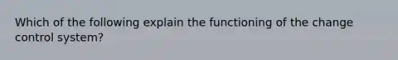 Which of the following explain the functioning of the change control system?