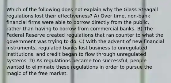 Which of the following does not explain why the Glass-Steagall regulations lost their effectiveness? A) Over time, non-bank financial firms were able to borrow directly from the public, rather than having to borrow from commercial banks. B) The Federal Reserve created regulations that ran counter to what the government was trying to do. C) With the advent of new financial instruments, regulated banks lost business to unregulated institutions, and credit began to flow through unregulated systems. D) As regulations became too successful, people wanted to eliminate these regulations in order to pursue the magic of the free market.