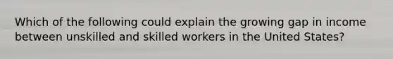 Which of the following could explain the growing gap in income between unskilled and skilled workers in the United States?