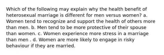 Which of the following may explain why the health benefit of heterosexual marriage is different for men versus women? a. Women tend to recognize and support the health of others more than men. b. Men tend to be more protective of their spouse than women. c. Women experience more stress in a marriage than men . d. Women are more likely to engage in risky behaviour if they are married.