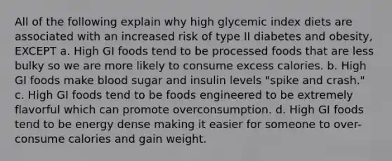 All of the following explain why high glycemic index diets are associated with an increased risk of type II diabetes and obesity, EXCEPT a. High GI foods tend to be processed foods that are less bulky so we are more likely to consume excess calories. b. High GI foods make blood sugar and insulin levels "spike and crash." c. High GI foods tend to be foods engineered to be extremely flavorful which can promote overconsumption. d. High GI foods tend to be energy dense making it easier for someone to over-consume calories and gain weight.