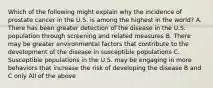 Which of the following might explain why the incidence of prostate cancer in the U.S. is among the highest in the world? A. There has been greater detection of the disease in the U.S. population through screening and related measures B. There may be greater environmental factors that contribute to the development of the disease in susceptible populations C. Susceptible populations in the U.S. may be engaging in more behaviors that increase the risk of developing the disease B and C only All of the above