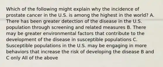 Which of the following might explain why the incidence of prostate cancer in the U.S. is among the highest in the world? A. There has been greater detection of the disease in the U.S. population through screening and related measures B. There may be greater environmental factors that contribute to the development of the disease in susceptible populations C. Susceptible populations in the U.S. may be engaging in more behaviors that increase the risk of developing the disease B and C only All of the above