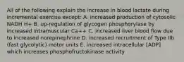 All of the following explain the increase in blood lactate during incremental exercise except: A. increased production of cytosolic NADH H+ B. up-regulation of glycogen phosphorylase by increased intramuscular Ca++ C. increased liver blood flow due to increased norepinephrine D. increased recruitment of Type IIb (fast glycolytic) motor units E. increased intracellular [ADP] which increases phosphofructokinase activity