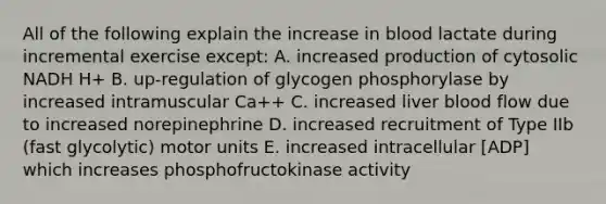 All of the following explain the increase in blood lactate during incremental exercise except: A. increased production of cytosolic NADH H+ B. up-regulation of glycogen phosphorylase by increased intramuscular Ca++ C. increased liver blood flow due to increased norepinephrine D. increased recruitment of Type IIb (fast glycolytic) motor units E. increased intracellular [ADP] which increases phosphofructokinase activity