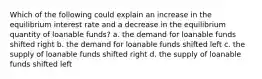 Which of the following could explain an increase in the equilibrium interest rate and a decrease in the equilibrium quantity of loanable funds? a. the demand for loanable funds shifted right b. the demand for loanable funds shifted left c. the supply of loanable funds shifted right d. the supply of loanable funds shifted left