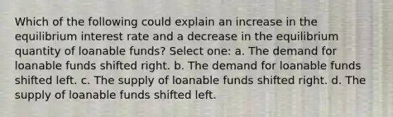 Which of the following could explain an increase in the equilibrium interest rate and a decrease in the equilibrium quantity of loanable funds? Select one: a. The demand for loanable funds shifted right. b. The demand for loanable funds shifted left. c. The supply of loanable funds shifted right. d. The supply of loanable funds shifted left.