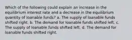 Which of the following could explain an increase in the equilibrium interest rate and a decrease in the equilibrium quantity of loanable funds? a. The supply of loanable funds shifted right. b. The demand for loanable funds shifted left. c. The supply of loanable funds shifted left. d. The demand for loanable funds shifted right.