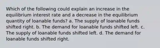 Which of the following could explain an increase in the equilibrium interest rate and a decrease in the equilibrium quantity of loanable funds? a. The supply of loanable funds shifted right. b. The demand for loanable funds shifted left. c. The supply of loanable funds shifted left. d. The demand for loanable funds shifted right.