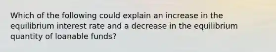 Which of the following could explain an increase in the equilibrium interest rate and a decrease in the equilibrium quantity of loanable funds?