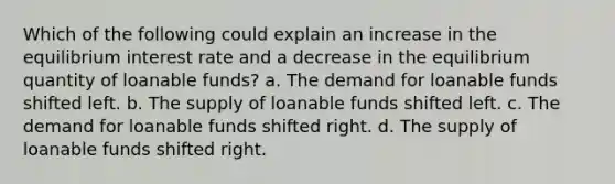 Which of the following could explain an increase in the equilibrium interest rate and a decrease in the equilibrium quantity of loanable funds? a. The demand for loanable funds shifted left. b. The supply of loanable funds shifted left. c. The demand for loanable funds shifted right. d. The supply of loanable funds shifted right.