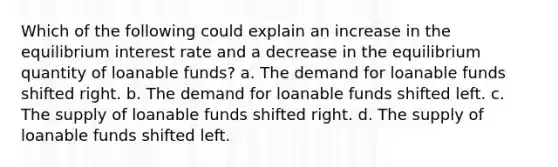 Which of the following could explain an increase in the equilibrium interest rate and a decrease in the equilibrium quantity of loanable funds? a. The demand for loanable funds shifted right. b. The demand for loanable funds shifted left. c. The supply of loanable funds shifted right. d. The supply of loanable funds shifted left.