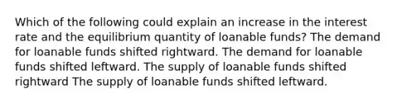 Which of the following could explain an increase in the interest rate and the equilibrium quantity of loanable funds? The demand for loanable funds shifted rightward. The demand for loanable funds shifted leftward. The supply of loanable funds shifted rightward The supply of loanable funds shifted leftward.