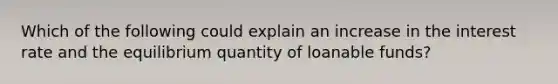 Which of the following could explain an increase in the interest rate and the equilibrium quantity of loanable funds?