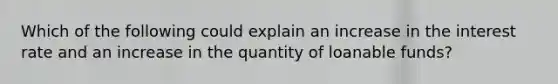 Which of the following could explain an increase in the interest rate and an increase in the quantity of loanable funds?