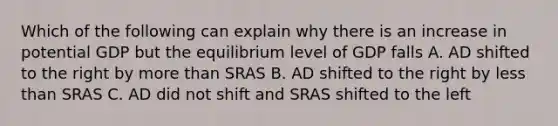 Which of the following can explain why there is an increase in potential GDP but the equilibrium level of GDP falls A. AD shifted to the right by more than SRAS B. AD shifted to the right by less than SRAS C. AD did not shift and SRAS shifted to the left