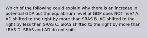 Which of the following could explain why there is an increase in potential GDP but the equilibrium level of GDP does NOT rise? A. AD shifted to the right by more than SRAS B. AD shifted to the right by less than SRAS C. SRAS shifted to the right by more than LRAS D. SRAS and AD do not shift