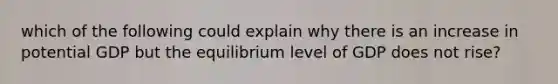 which of the following could explain why there is an increase in potential GDP but the equilibrium level of GDP does not rise?