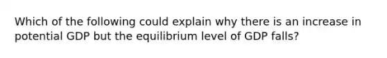 Which of the following could explain why there is an increase in potential GDP but the equilibrium level of GDP​ falls?