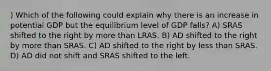 ) Which of the following could explain why there is an increase in potential GDP but the equilibrium level of GDP falls? A) SRAS shifted to the right by more than LRAS. B) AD shifted to the right by more than SRAS. C) AD shifted to the right by less than SRAS. D) AD did not shift and SRAS shifted to the left.