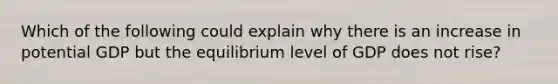 Which of the following could explain why there is an increase in potential GDP but the equilibrium level of GDP does not rise?