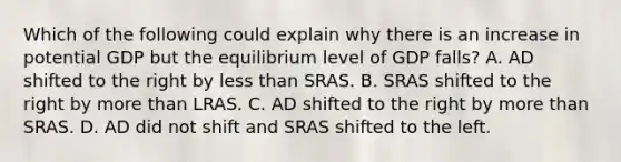 Which of the following could explain why there is an increase in potential GDP but the equilibrium level of GDP​ falls? A. AD shifted to the right by less than SRAS. B. SRAS shifted to the right by more than LRAS. C. AD shifted to the right by more than SRAS. D. AD did not shift and SRAS shifted to the left.