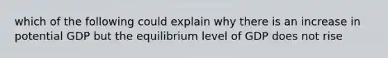 which of the following could explain why there is an increase in potential GDP but the equilibrium level of GDP does not rise