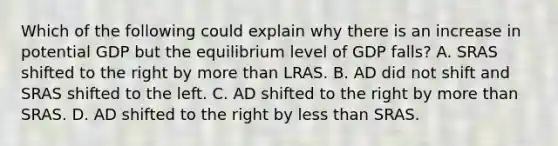 Which of the following could explain why there is an increase in potential GDP but the equilibrium level of GDP​ falls? A. SRAS shifted to the right by more than LRAS. B. AD did not shift and SRAS shifted to the left. C. AD shifted to the right by more than SRAS. D. AD shifted to the right by less than SRAS.