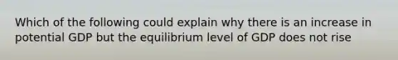 Which of the following could explain why there is an increase in potential GDP but the equilibrium level of GDP does not rise