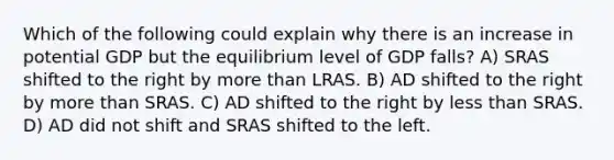 Which of the following could explain why there is an increase in potential GDP but the equilibrium level of GDP falls? A) SRAS shifted to the right by more than LRAS. B) AD shifted to the right by more than SRAS. C) AD shifted to the right by less than SRAS. D) AD did not shift and SRAS shifted to the left.